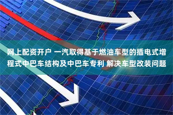 网上配资开户 一汽取得基于燃油车型的插电式增程式中巴车结构及中巴车专利 解决车型改装问题