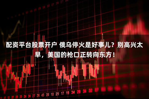 配资平台股票开户 俄乌停火是好事儿？别高兴太早，美国的枪口正转向东方！
