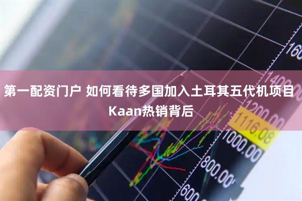 第一配资门户 如何看待多国加入土耳其五代机项目 Kaan热销背后