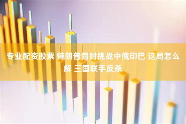 专业配资股票 特朗普同时挑战中俄印巴 这局怎么解 三国联手反杀