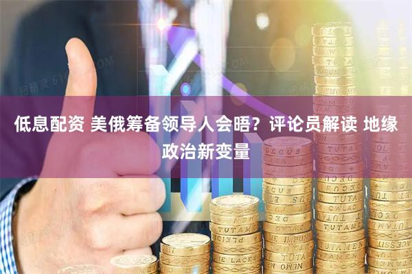 低息配资 美俄筹备领导人会晤？评论员解读 地缘政治新变量