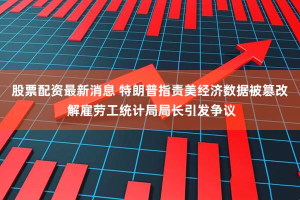 股票配资最新消息 特朗普指责美经济数据被篡改 解雇劳工统计局局长引发争议