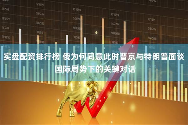 实盘配资排行榜 俄为何同意此时普京与特朗普面谈 国际局势下的关键对话