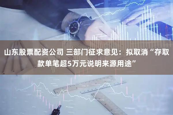 山东股票配资公司 三部门征求意见：拟取消“存取款单笔超5万元说明来源用途”