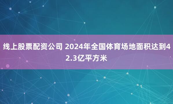 线上股票配资公司 2024年全国体育场地面积达到42.3亿平方米