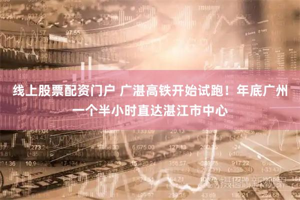 线上股票配资门户 广湛高铁开始试跑！年底广州一个半小时直达湛江市中心