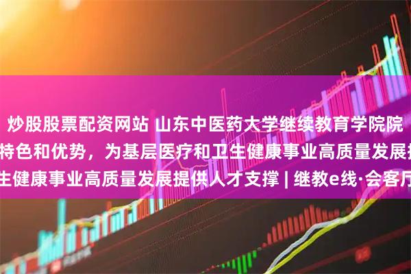 炒股股票配资网站 山东中医药大学继续教育学院院长汤继芹:立足中医药特色和优势,为基层医疗和卫生健康事业高质量发展提供人才支撑 | 继教e线·会客厅