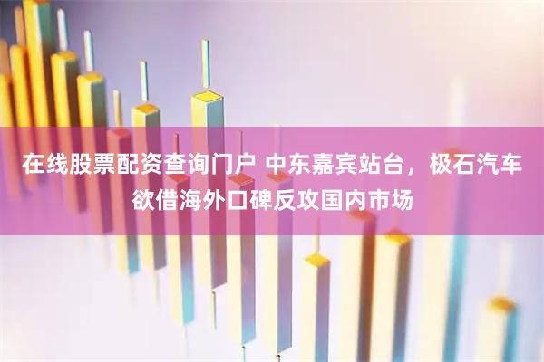 在线股票配资查询门户 中东嘉宾站台,极石汽车欲借海外口碑反攻国内市场