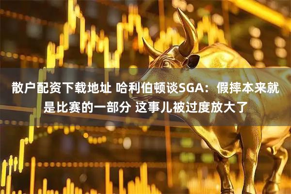散户配资下载地址 哈利伯顿谈SGA：假摔本来就是比赛的一部分 这事儿被过度放大了