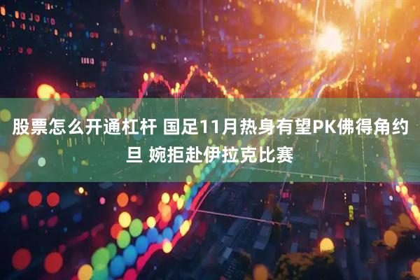 股票怎么开通杠杆 国足11月热身有望PK佛得角约旦 婉拒赴伊拉克比赛